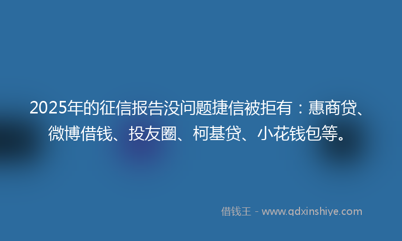 2025年的征信报告没问题捷信被拒有：惠商贷、微博借钱、投友圈、柯基贷、小花钱包等。