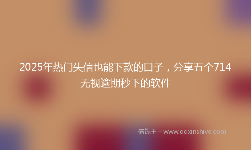 2025年热门失信也能下款的口子，分享五个714无视逾期秒下的软件