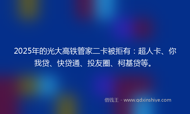 2025年的光大高铁管家二卡被拒有：超人卡、你我贷、快贷通、投友圈、柯基贷等。