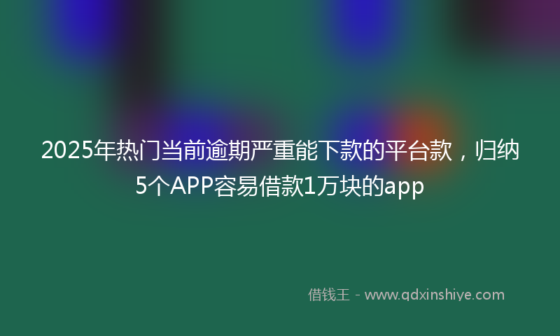 2025年热门当前逾期严重能下款的平台款，归纳5个APP容易借款1万块的app