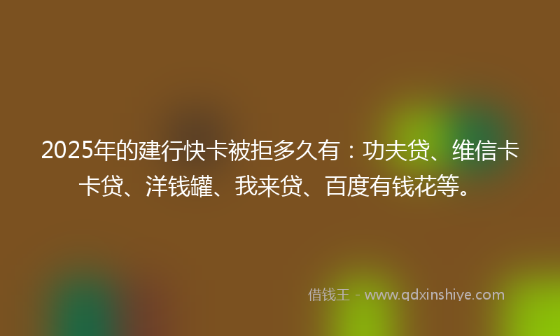 2025年的建行快卡被拒多久有：功夫贷、维信卡卡贷、洋钱罐、我来贷、百度有钱花等。