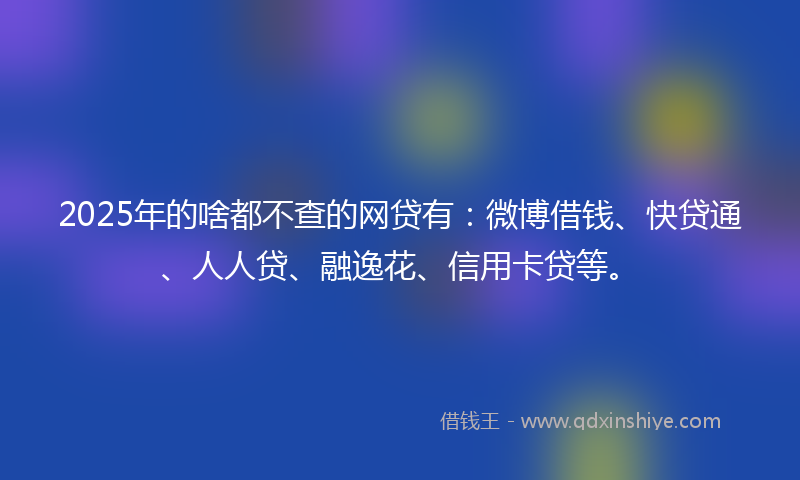 2025年的啥都不查的网贷有：微博借钱、快贷通、人人贷、融逸花、信用卡贷等。