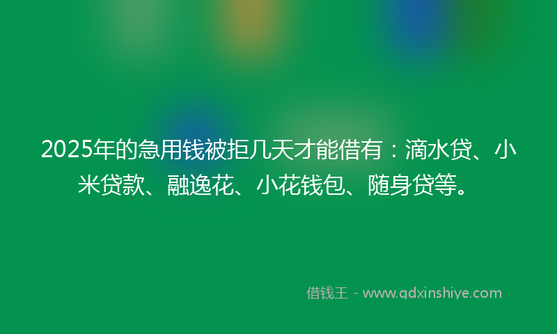 2025年的急用钱被拒几天才能借有：滴水贷、小米贷款、融逸花、小花钱包、随身贷等。