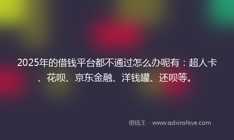 2025年的借钱平台都不通过怎么办呢有：超人卡、花呗、京东金融、洋钱罐、还呗等。