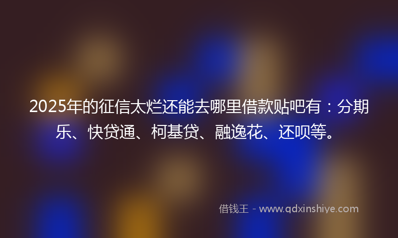 2025年的征信太烂还能去哪里借款贴吧有：分期乐、快贷通、柯基贷、融逸花、还呗等。