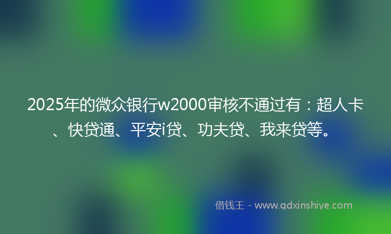 2025年的微众银行w2000审核不通过有：超人卡、快贷通、平安i贷、功夫贷、我来贷等。