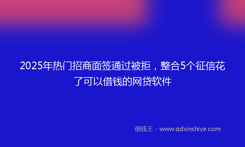 2025年热门招商面签通过被拒，整合5个征信花了可以借钱的网贷软件