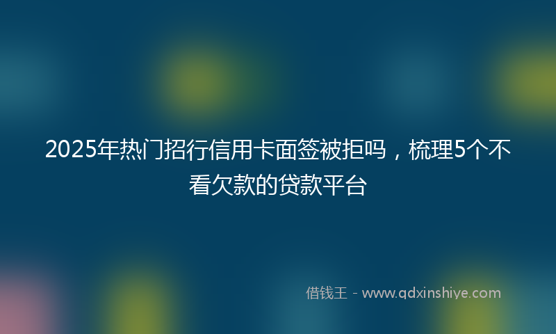 2025年热门招行信用卡面签被拒吗，梳理5个不看欠款的贷款平台