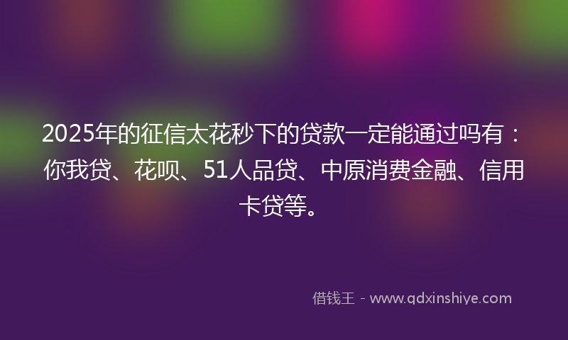 2025年的征信太花秒下的贷款一定能通过吗有：你我贷、花呗、51人品贷、中原消费金融、信用卡贷等。