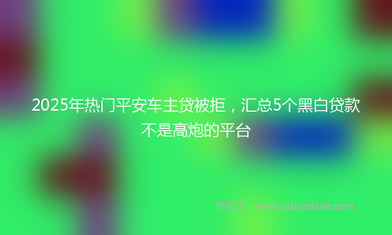 2025年热门平安车主贷被拒，汇总5个黑白贷款不是高炮的平台