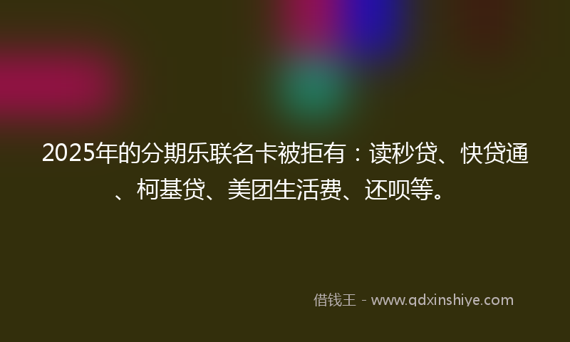 2025年的分期乐联名卡被拒有：读秒贷、快贷通、柯基贷、美团生活费、还呗等。