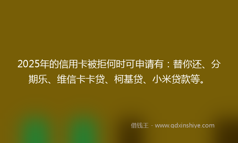 2025年的信用卡被拒何时可申请有：替你还、分期乐、维信卡卡贷、柯基贷、小米贷款等。