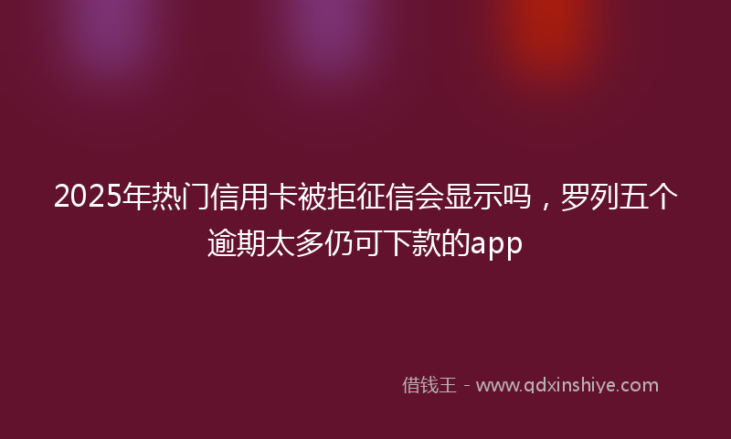 2025年热门信用卡被拒征信会显示吗，罗列五个逾期太多仍可下款的app