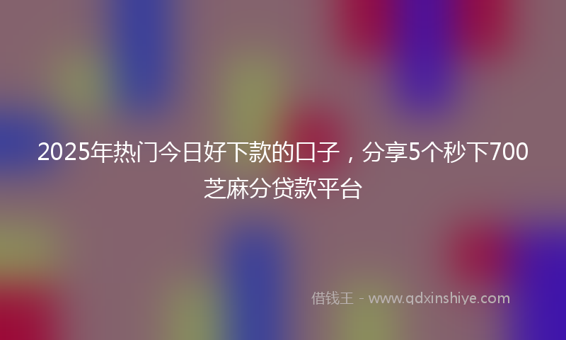2025年热门今日好下款的口子，分享5个秒下700芝麻分贷款平台