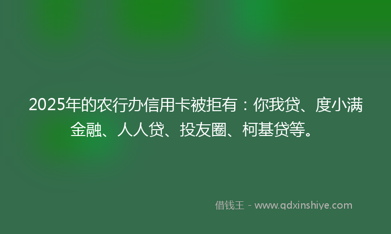 2025年的农行办信用卡被拒有：你我贷、度小满金融、人人贷、投友圈、柯基贷等。