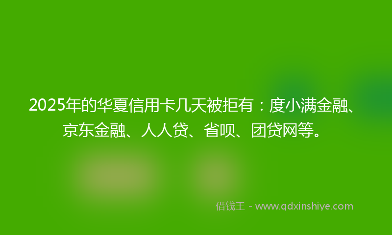 2025年的华夏信用卡几天被拒有：度小满金融、京东金融、人人贷、省呗、团贷网等。