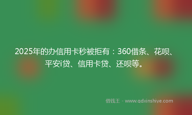 2025年的办信用卡秒被拒有：360借条、花呗、平安i贷、信用卡贷、还呗等。