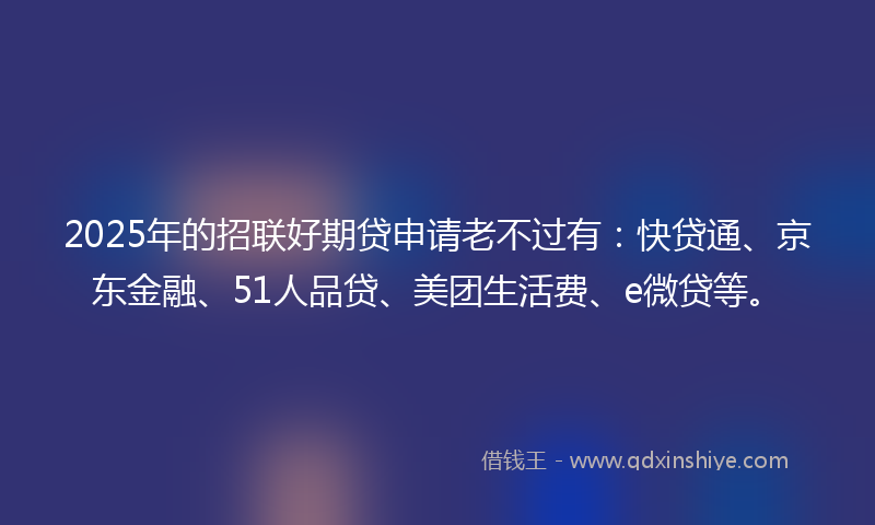 2025年的招联好期贷申请老不过有：快贷通、京东金融、51人品贷、美团生活费、e微贷等。