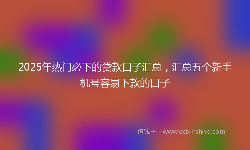 2025年热门必下的贷款口子汇总，汇总五个新手机号容易下款的口子