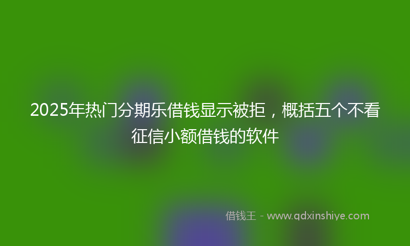 2025年热门分期乐借钱显示被拒，概括五个不看征信小额借钱的软件
