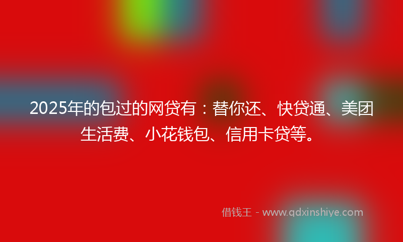 2025年的包过的网贷有：替你还、快贷通、美团生活费、小花钱包、信用卡贷等。