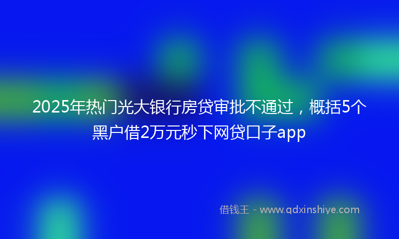 2025年热门光大银行房贷审批不通过，概括5个黑户借2万元秒下网贷口子app