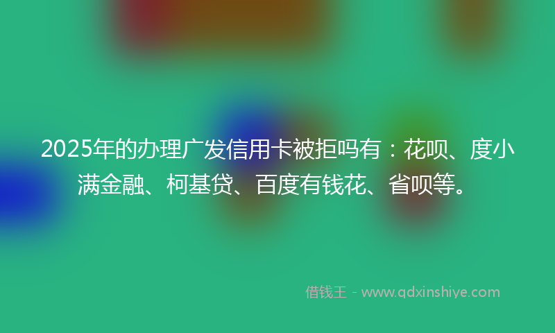 2025年的办理广发信用卡被拒吗有：花呗、度小满金融、柯基贷、百度有钱花、省呗等。
