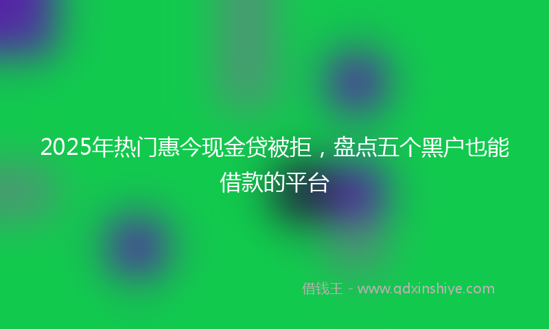 2025年热门惠今现金贷被拒，盘点五个黑户也能借款的平台