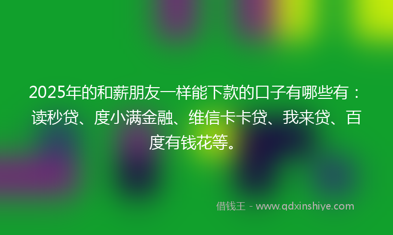 2025年的和薪朋友一样能下款的口子有哪些有：读秒贷、度小满金融、维信卡卡贷、我来贷、百度有钱花等。