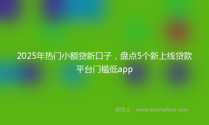 2025年热门小额贷新口子，盘点5个新上线贷款平台门槛低app