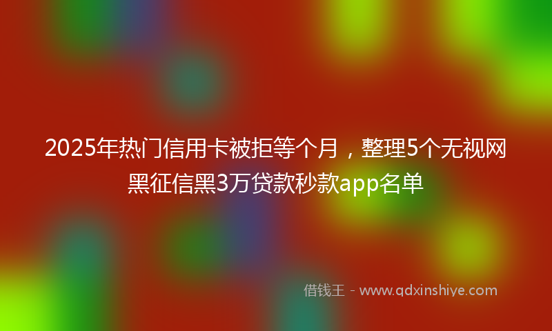 2025年热门信用卡被拒等个月，整理5个无视网黑征信黑3万贷款秒款app名单