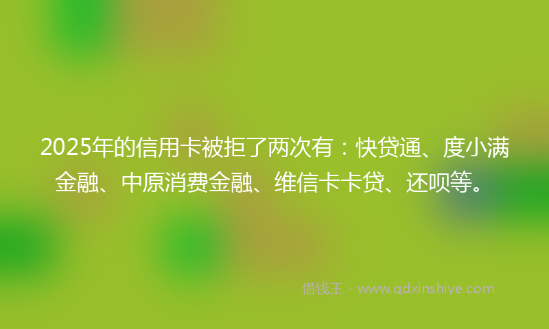2025年的信用卡被拒了两次有：快贷通、度小满金融、中原消费金融、维信卡卡贷、还呗等。