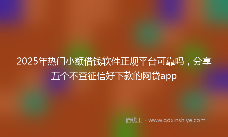 2025年热门小额借钱软件正规平台可靠吗，分享五个不查征信好下款的网贷app