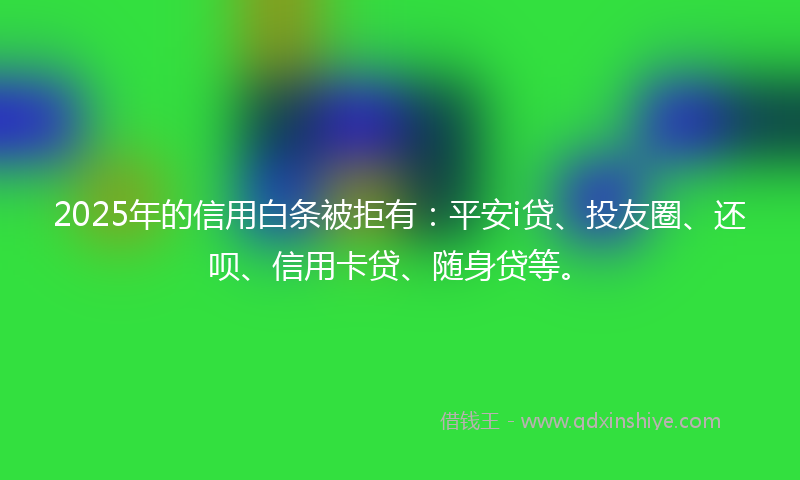 2025年的信用白条被拒有：平安i贷、投友圈、还呗、信用卡贷、随身贷等。