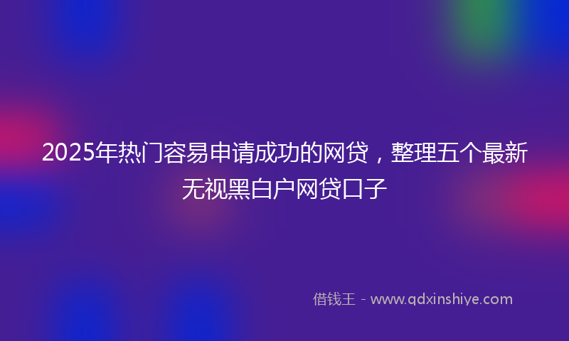 2025年热门容易申请成功的网贷，整理五个最新无视黑白户网贷口子