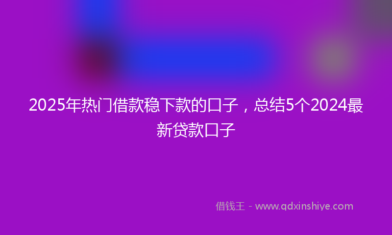 2025年热门借款稳下款的口子，总结5个2024最新贷款口子