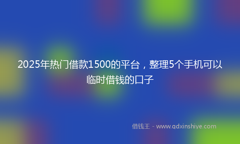 2025年热门借款1500的平台，整理5个手机可以临时借钱的口子