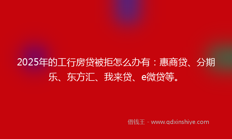 2025年的工行房贷被拒怎么办有：惠商贷、分期乐、东方汇、我来贷、e微贷等。