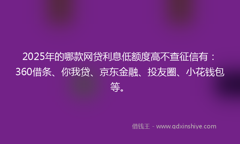 2025年的哪款网贷利息低额度高不查征信有：360借条、你我贷、京东金融、投友圈、小花钱包等。