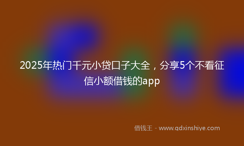 2025年热门千元小贷口子大全，分享5个不看征信小额借钱的app