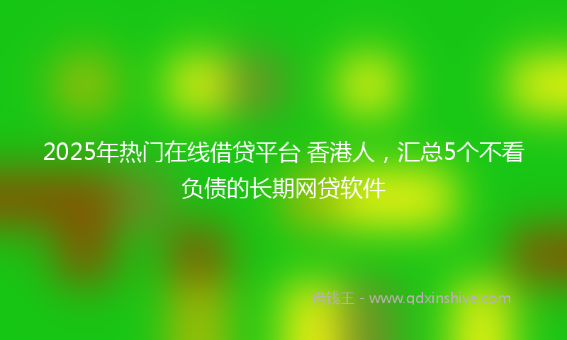 2025年热门在线借贷平台 香港人，汇总5个不看负债的长期网贷软件
