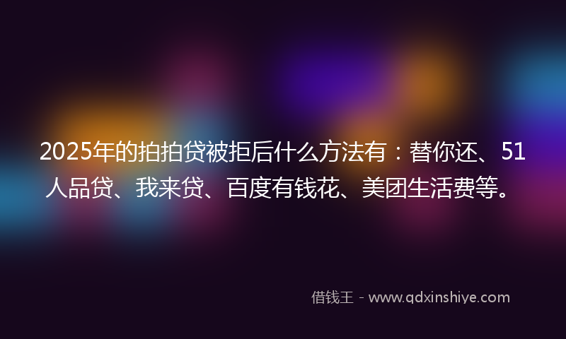 2025年的拍拍贷被拒后什么方法有：替你还、51人品贷、我来贷、百度有钱花、美团生活费等。