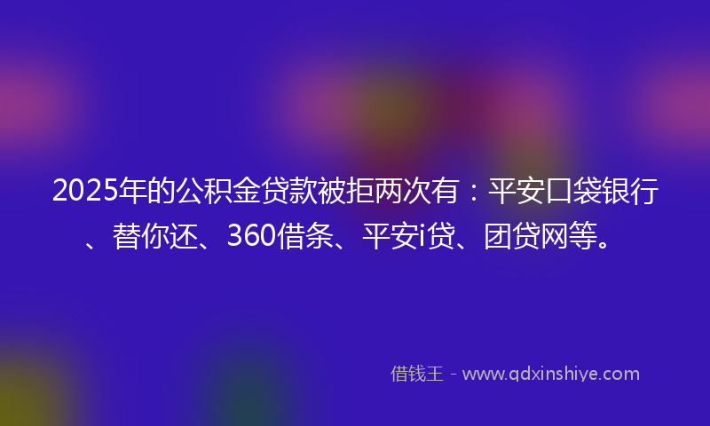2025年的公积金贷款被拒两次有：平安口袋银行、替你还、360借条、平安i贷、团贷网等。