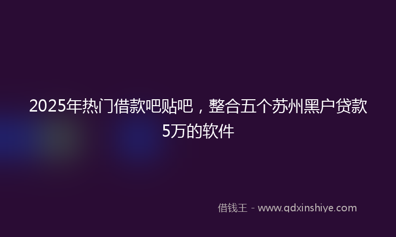 2025年热门借款吧贴吧，整合五个苏州黑户贷款5万的软件