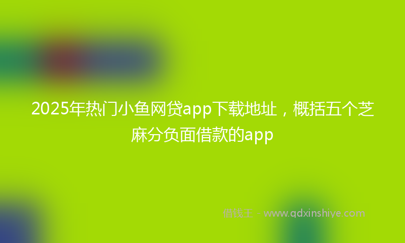 2025年热门小鱼网贷app下载地址，概括五个芝麻分负面借款的app