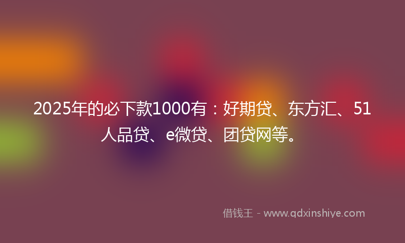 2025年的必下款1000有：好期贷、东方汇、51人品贷、e微贷、团贷网等。