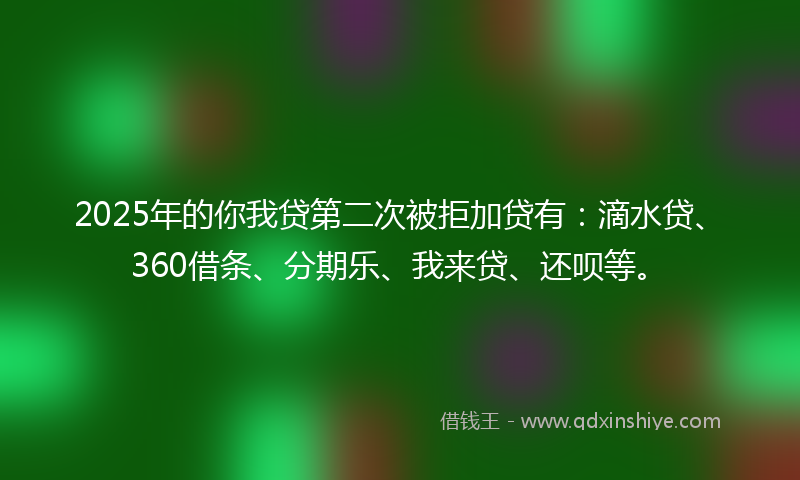 2025年的你我贷第二次被拒加贷有：滴水贷、360借条、分期乐、我来贷、还呗等。