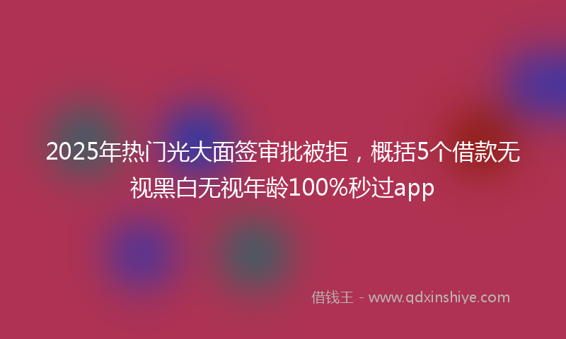 2025年热门光大面签审批被拒，概括5个借款无视黑白无视年龄100%秒过app