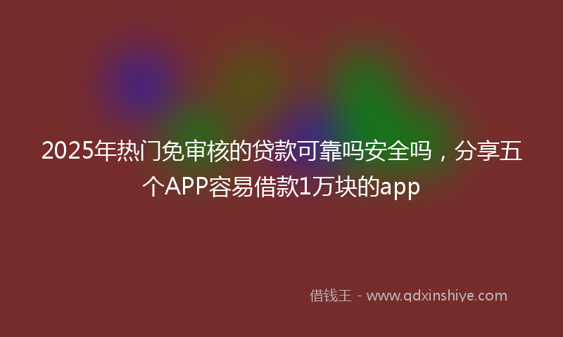 2025年热门免审核的贷款可靠吗安全吗，分享五个APP容易借款1万块的app
