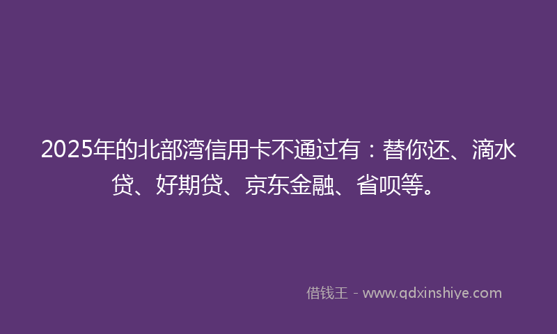 2025年的北部湾信用卡不通过有：替你还、滴水贷、好期贷、京东金融、省呗等。
